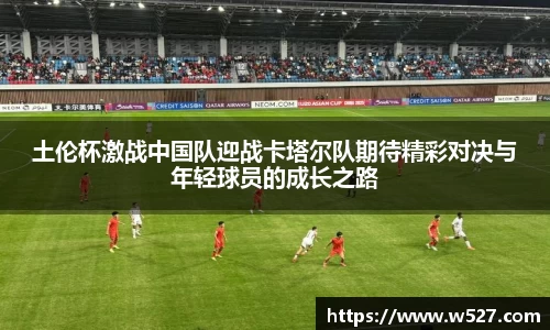 土伦杯激战中国队迎战卡塔尔队期待精彩对决与年轻球员的成长之路